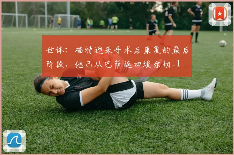 世体：福特迎来手术后康复的最后阶段，他已从巴萨返回埃尔切_1